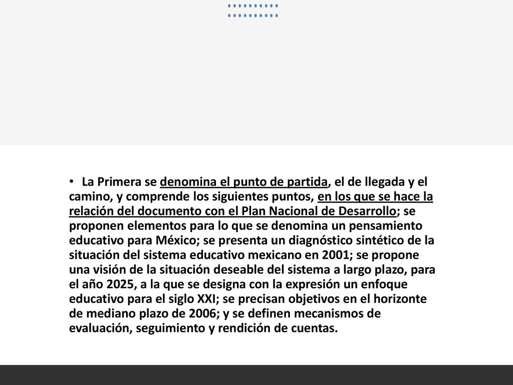 La Primera se denomina el punto de partida, el de llegada y el camino, y comprende los siguientes puntos, en los que se hace la relación del documento con el Plan Nacional de Desarrollo; se proponen elementos para lo que se denomina un pensamiento educativo para México; se presenta un diagnóstico sintético de la situación del sistema educativo mexicano en 2001; se propone una visión de la situación deseable del sistema a largo plazo, para el año 2025, a la que se designa con la expresión un enfoque educativo para el siglo XXI; se precisan objetivos en el horizonte de mediano plazo de 2006; y se definen mecanismos de evaluación, seguimiento y rendición de cuentas.
