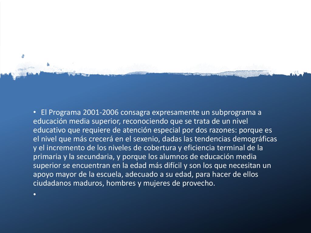 El Programa consagra expresamente un subprograma a educación media superior, reconociendo que se trata de un nivel educativo que requiere de atención especial por dos razones: porque es el nivel que más crecerá en el sexenio, dadas las tendencias demográficas y el incremento de los niveles de cobertura y eficiencia terminal de la primaria y la secundaria, y porque los alumnos de educación media superior se encuentran en la edad más difícil y son los que necesitan un apoyo mayor de la escuela, adecuado a su edad, para hacer de ellos ciudadanos maduros, hombres y mujeres de provecho.