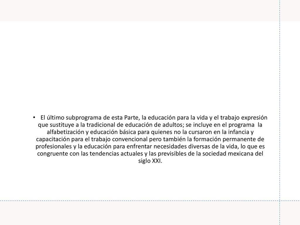 El último subprograma de esta Parte, la educación para la vida y el trabajo expresión que sustituye a la tradicional de educación de adultos; se incluye en el programa la alfabetización y educación básica para quienes no la cursaron en la infancia y capacitación para el trabajo convencional pero también la formación permanente de profesionales y la educación para enfrentar necesidades diversas de la vida, lo que es congruente con las tendencias actuales y las previsibles de la sociedad mexicana del siglo XXI.