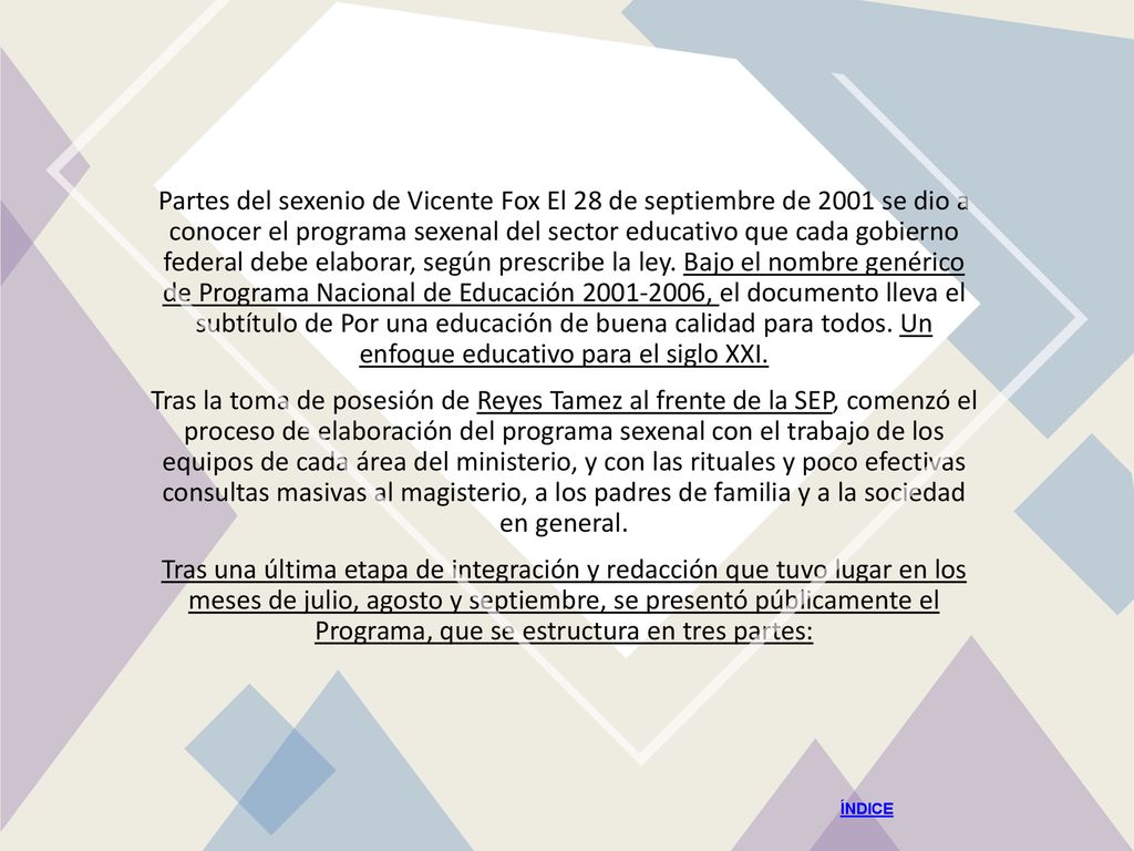 Partes del sexenio de Vicente Fox El 28 de septiembre de 2001 se dio a conocer el programa sexenal del sector educativo que cada gobierno federal debe elaborar, según prescribe la ley. Bajo el nombre genérico de Programa Nacional de Educación , el documento lleva el subtítulo de Por una educación de buena calidad para todos. Un enfoque educativo para el siglo XXI.