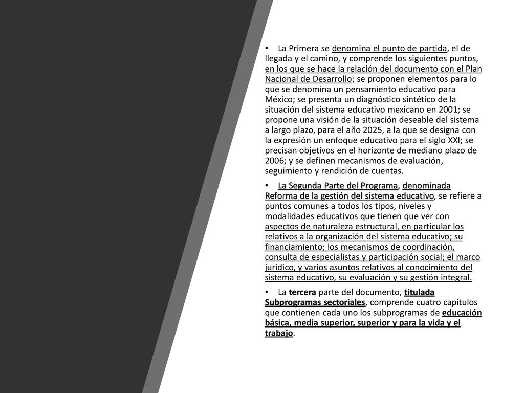 La Primera se denomina el punto de partida, el de llegada y el camino, y comprende los siguientes puntos, en los que se hace la relación del documento con el Plan Nacional de Desarrollo; se proponen elementos para lo que se denomina un pensamiento educativo para México; se presenta un diagnóstico sintético de la situación del sistema educativo mexicano en 2001; se propone una visión de la situación deseable del sistema a largo plazo, para el año 2025, a la que se designa con la expresión un enfoque educativo para el siglo XXI; se precisan objetivos en el horizonte de mediano plazo de 2006; y se definen mecanismos de evaluación, seguimiento y rendición de cuentas.