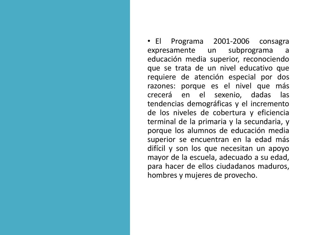 El Programa consagra expresamente un subprograma a educación media superior, reconociendo que se trata de un nivel educativo que requiere de atención especial por dos razones: porque es el nivel que más crecerá en el sexenio, dadas las tendencias demográficas y el incremento de los niveles de cobertura y eficiencia terminal de la primaria y la secundaria, y porque los alumnos de educación media superior se encuentran en la edad más difícil y son los que necesitan un apoyo mayor de la escuela, adecuado a su edad, para hacer de ellos ciudadanos maduros, hombres y mujeres de provecho.