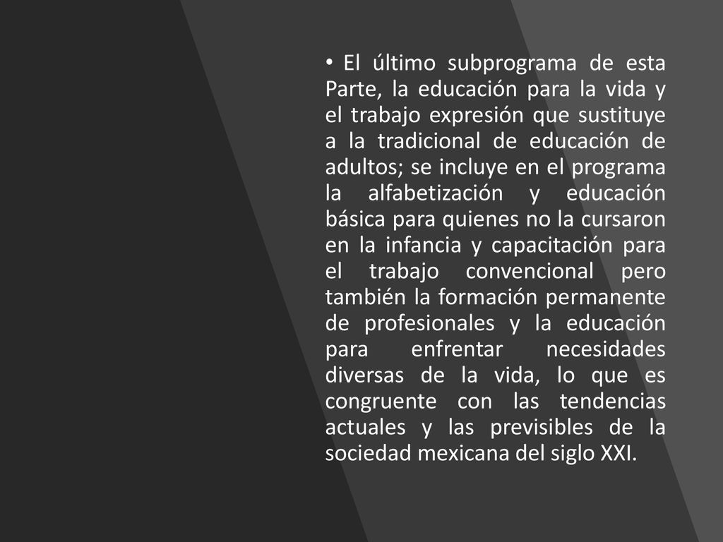 El último subprograma de esta Parte, la educación para la vida y el trabajo expresión que sustituye a la tradicional de educación de adultos; se incluye en el programa la alfabetización y educación básica para quienes no la cursaron en la infancia y capacitación para el trabajo convencional pero también la formación permanente de profesionales y la educación para enfrentar necesidades diversas de la vida, lo que es congruente con las tendencias actuales y las previsibles de la sociedad mexicana del siglo XXI.