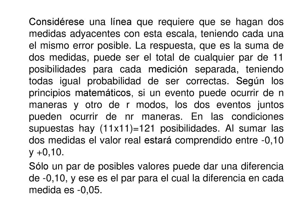 Considérese una línea que requiere que se hagan dos medidas adyacentes con esta escala, teniendo cada una el mismo error posible. La respuesta, que es la suma de dos medidas, puede ser el total de cualquier par de 11 posibilidades para cada medición separada, teniendo todas igual probabilidad de ser correctas. Según los principios matemáticos, si un evento puede ocurrir de n maneras y otro de r modos, los dos eventos juntos pueden ocurrir de nr maneras. En las condiciones supuestas hay (11x11)=121 posibilidades. Al sumar las dos medidas el valor real estará comprendido entre -0,10 y +0,10.