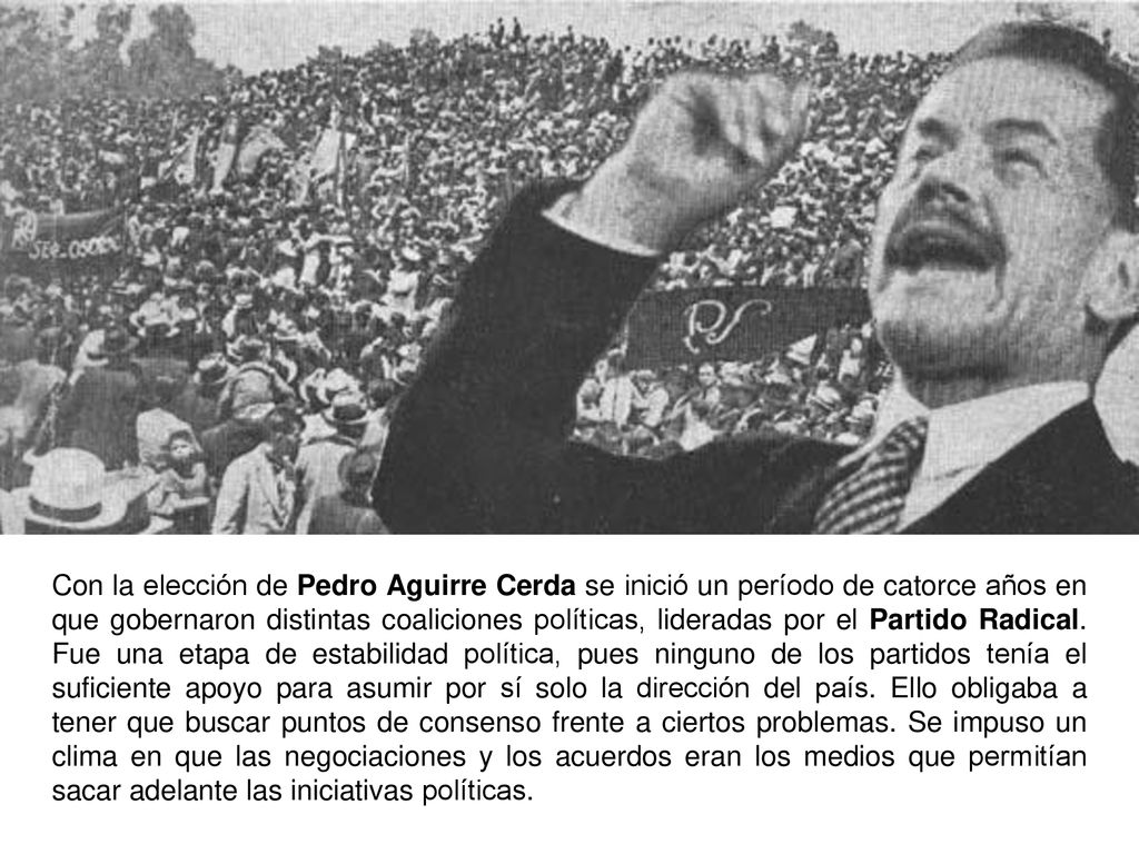 Con la elección de Pedro Aguirre Cerda se inició un período de catorce años en que gobernaron distintas coaliciones políticas, lideradas por el Partido Radical.