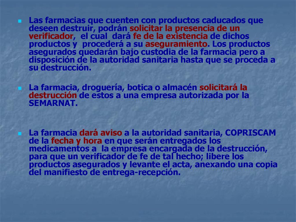 Las farmacias que cuenten con productos caducados que deseen destruir, podrán solicitar la presencia de un verificador, el cual dará fe de la existencia de dichos productos y procederá a su aseguramiento. Los productos asegurados quedarán bajo custodia de la farmacia pero a disposición de la autoridad sanitaria hasta que se proceda a su destrucción.