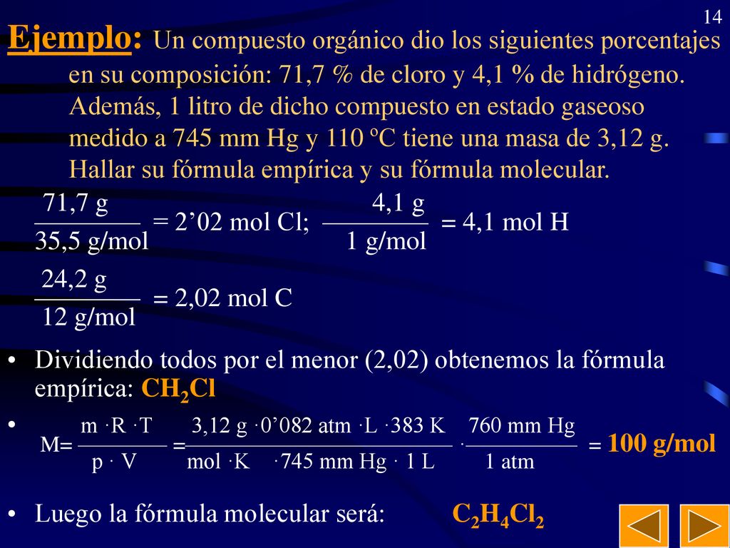 Ejemplo: Un compuesto orgánico dio los siguientes porcentajes en su composición: 71,7 % de cloro y 4,1 % de hidrógeno. Además, 1 litro de dicho compuesto en estado gaseoso medido a 745 mm Hg y 110 ºC tiene una masa de 3,12 g. Hallar su fórmula empírica y su fórmula molecular.