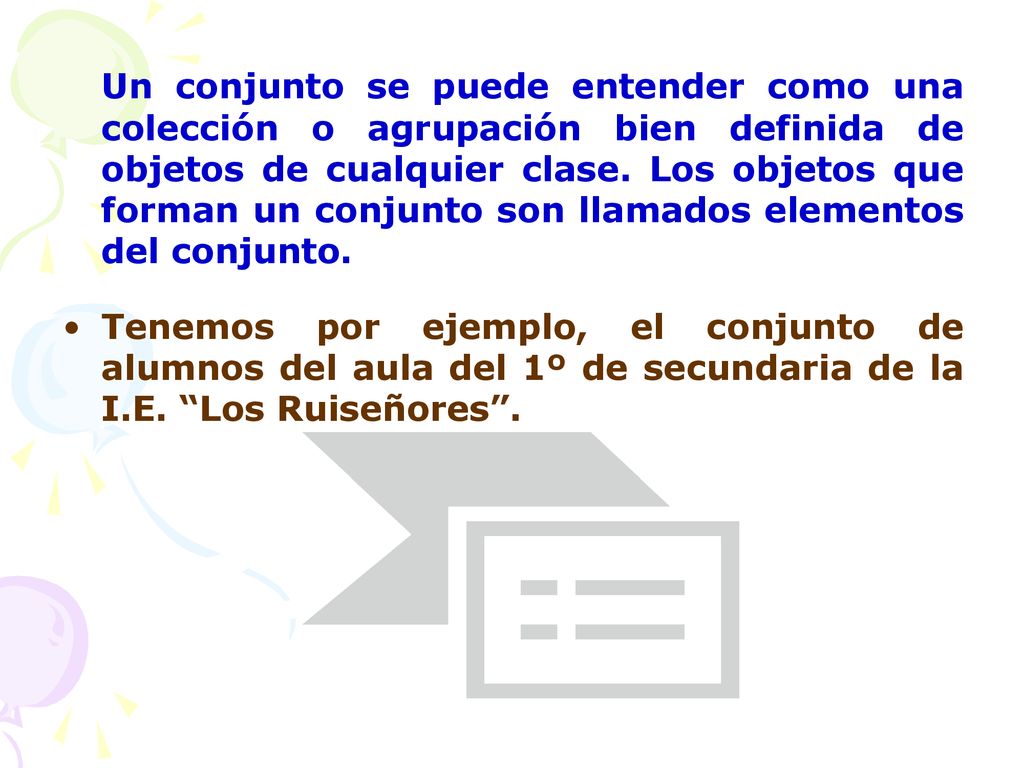Un conjunto se puede entender como una colección o agrupación bien definida de objetos de cualquier clase. Los objetos que forman un conjunto son llamados elementos del conjunto.