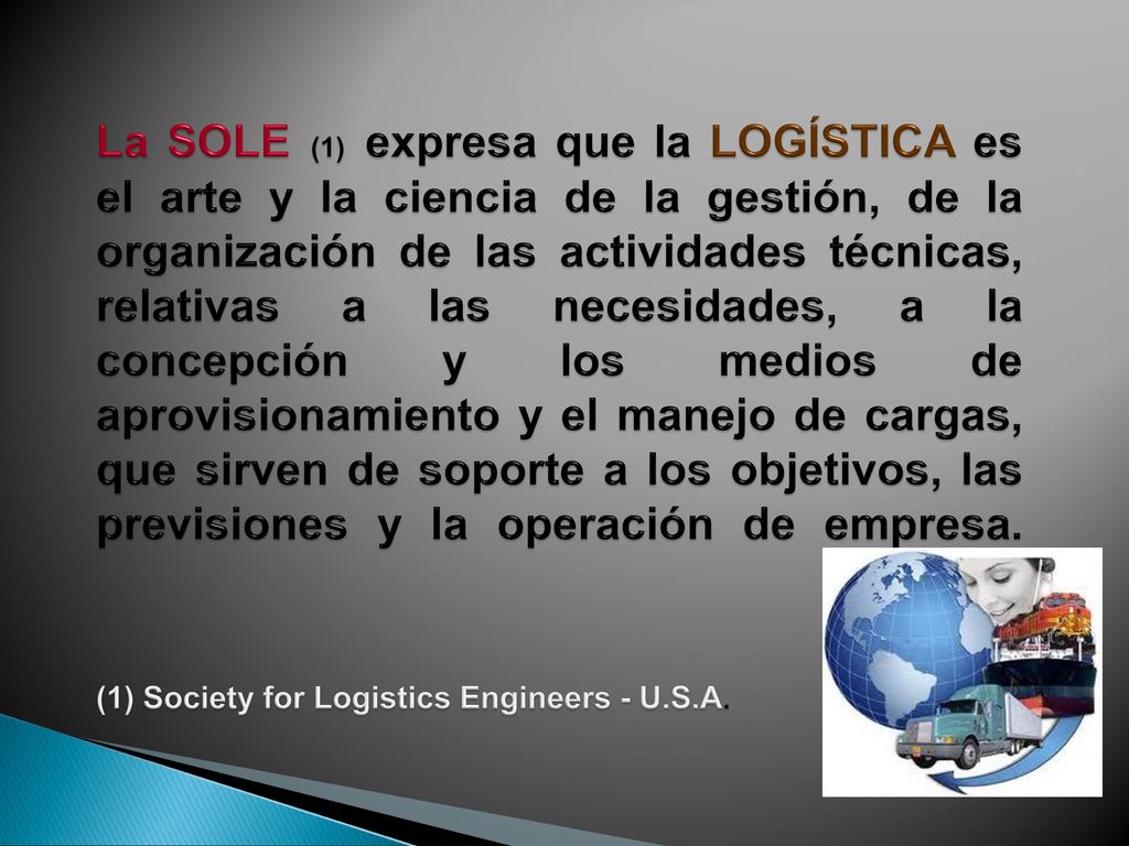 La SOLE (1) expresa que la LOGÍSTICA es el arte y la ciencia de la gestión, de la organización de las actividades técnicas, relativas a las necesidades, a la concepción y los medios de aprovisionamiento y el manejo de cargas, que sirven de soporte a los objetivos, las previsiones y la operación de empresa.