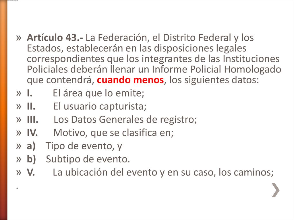 Artículo 43.- La Federación, el Distrito Federal y los Estados, establecerán en las disposiciones legales correspondientes que los integrantes de las Instituciones Policiales deberán llenar un Informe Policial Homologado que contendrá, cuando menos, los siguientes datos: