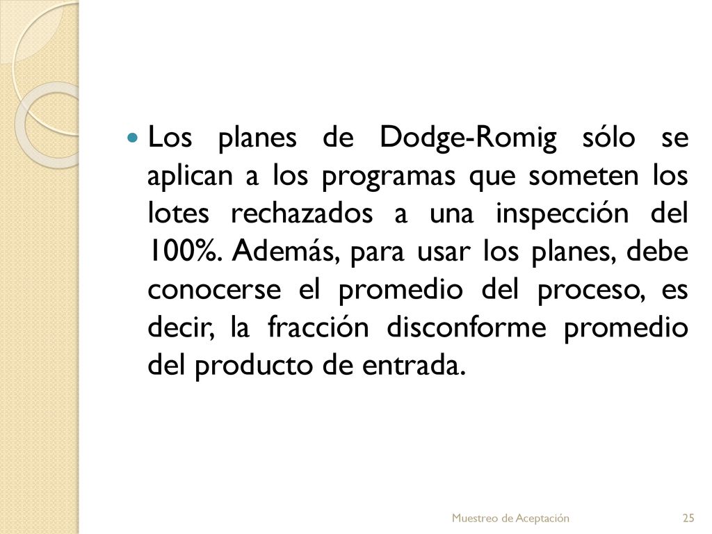 Los planes de Dodge-Romig sólo se aplican a los programas que someten los lotes rechazados a una inspección del 100%. Además, para usar los planes, debe conocerse el promedio del proceso, es decir, la fracción disconforme promedio del producto de entrada.