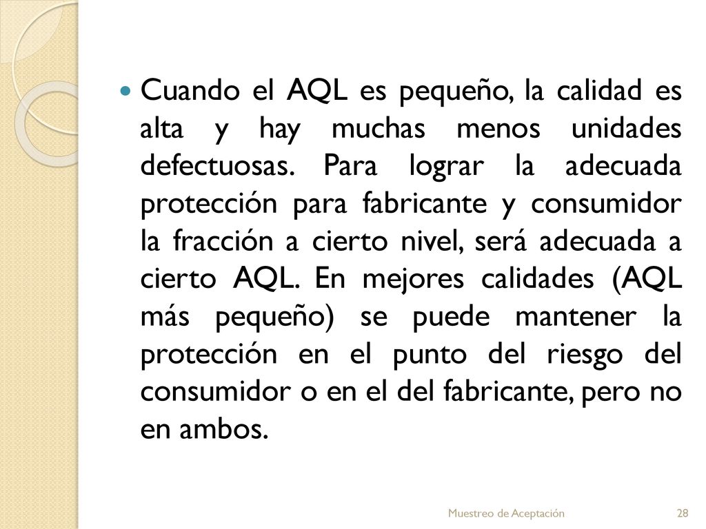 Cuando el AQL es pequeño, la calidad es alta y hay muchas menos unidades defectuosas. Para lograr la adecuada protección para fabricante y consumidor la fracción a cierto nivel, será adecuada a cierto AQL. En mejores calidades (AQL más pequeño) se puede mantener la protección en el punto del riesgo del consumidor o en el del fabricante, pero no en ambos.