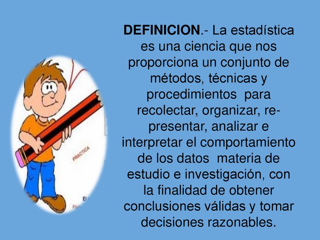 DEFINICION.- La estadística es una ciencia que nos proporciona un conjunto de métodos, técnicas y procedimientos para recolectar, organizar, re- presentar, analizar e interpretar el comportamiento de los datos materia de estudio e investigación, con la finalidad de obtener conclusiones válidas y tomar decisiones razonables.