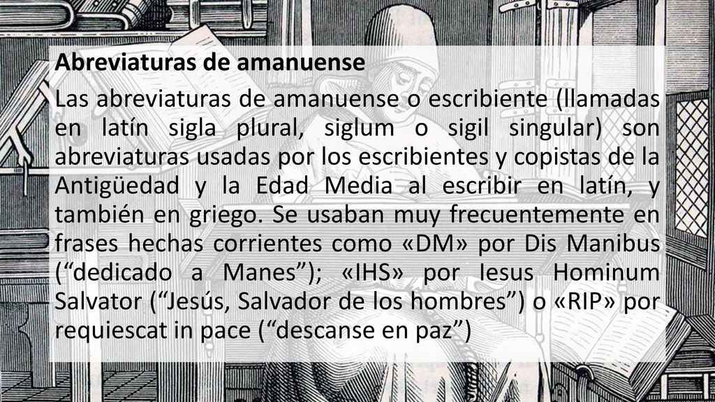 Abreviaturas de amanuense Las abreviaturas de amanuense o escribiente (llamadas en latín sigla plural, siglum o sigil singular) son abreviaturas usadas por los escribientes y copistas de la Antigüedad y la Edad Media al escribir en latín, y también en griego.