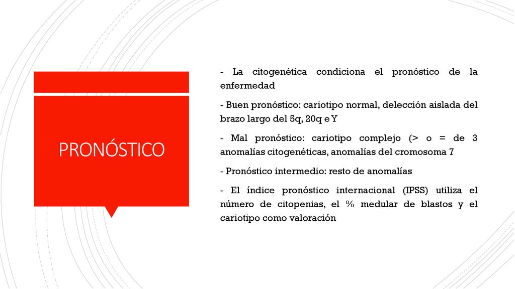 - La citogenética condiciona el pronóstico de la enfermedad - Buen pronóstico: cariotipo normal, delección aislada del brazo largo del 5q, 20q e Y - Mal pronóstico: cariotipo complejo (> o = de 3 anomalías citogenéticas, anomalías del cromosoma 7 - Pronóstico intermedio: resto de anomalías - El índice pronóstico internacional (IPSS) utiliza el número de citopenias, el % medular de blastos y el cariotipo como valoración