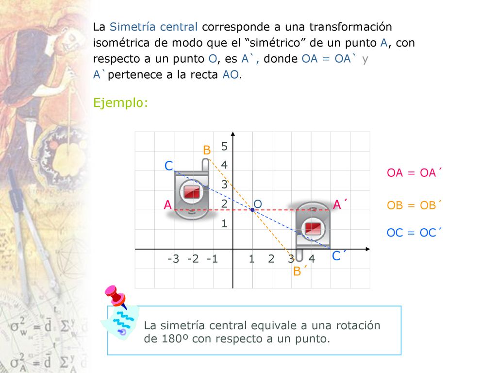 La Simetría central corresponde a una transformación isométrica de modo que el simétrico de un punto A, con respecto a un punto O, es A`, donde OA = OA` y A`pertenece a la recta AO.