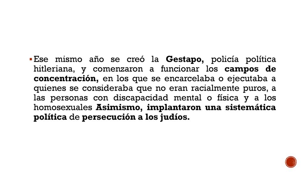 Ese mismo año se creó la Gestapo, policía política hitleriana, y comenzaron a funcionar los campos de concentración, en los que se encarcelaba o ejecutaba a quienes se consideraba que no eran racialmente puros, a las personas con discapacidad mental o física y a los homosexuales Asimismo, implantaron una sistemática política de persecución a los judíos.