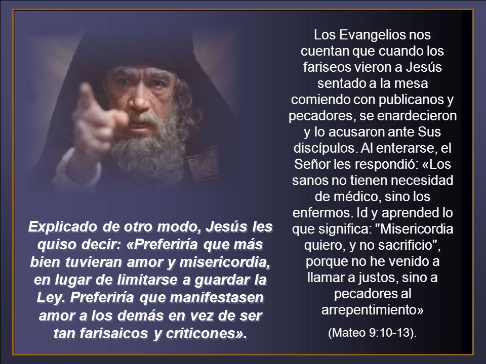 Los Evangelios nos cuentan que cuando los fariseos vieron a Jesús sentado a la mesa comiendo con publicanos y pecadores, se enardecieron y lo acusaron ante Sus discípulos. Al enterarse, el Señor les respondió: «Los sanos no tienen necesidad de médico, sino los enfermos. Id y aprended lo que significa: Misericordia quiero, y no sacrificio , porque no he venido a llamar a justos, sino a pecadores al arrepentimiento»