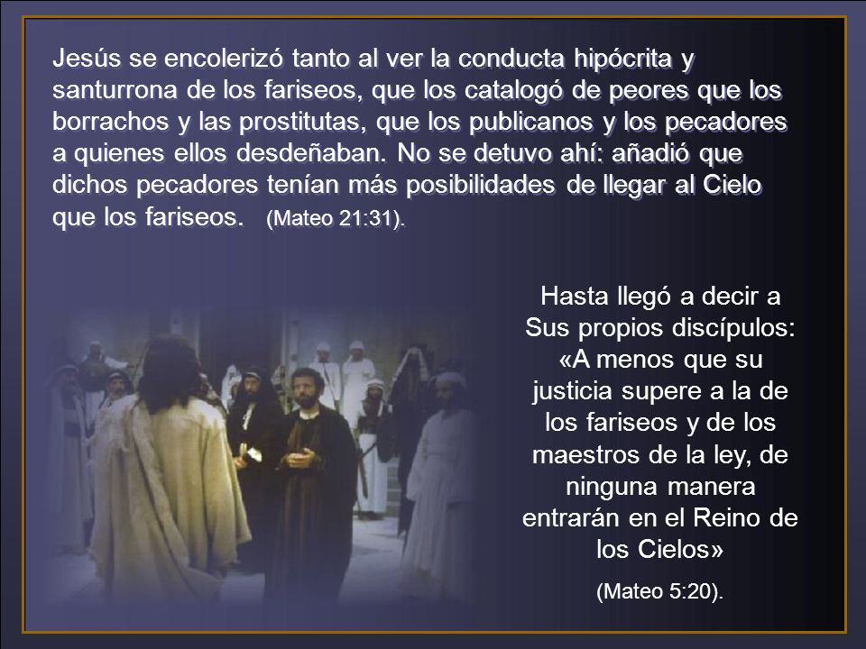 Jesús se encolerizó tanto al ver la conducta hipócrita y santurrona de los fariseos, que los catalogó de peores que los borrachos y las prostitutas, que los publicanos y los pecadores a quienes ellos desdeñaban. No se detuvo ahí: añadió que dichos pecadores tenían más posibilidades de llegar al Cielo que los fariseos. (Mateo 21:31).