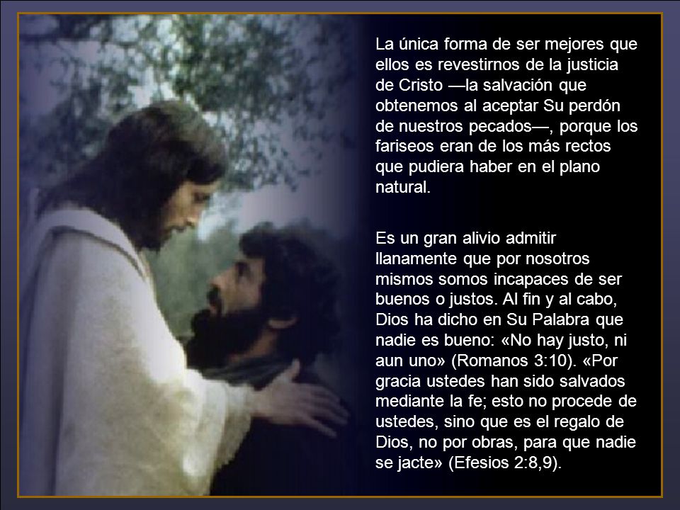 La única forma de ser mejores que ellos es revestirnos de la justicia de Cristo —la salvación que obtenemos al aceptar Su perdón de nuestros pecados—, porque los fariseos eran de los más rectos que pudiera haber en el plano natural.