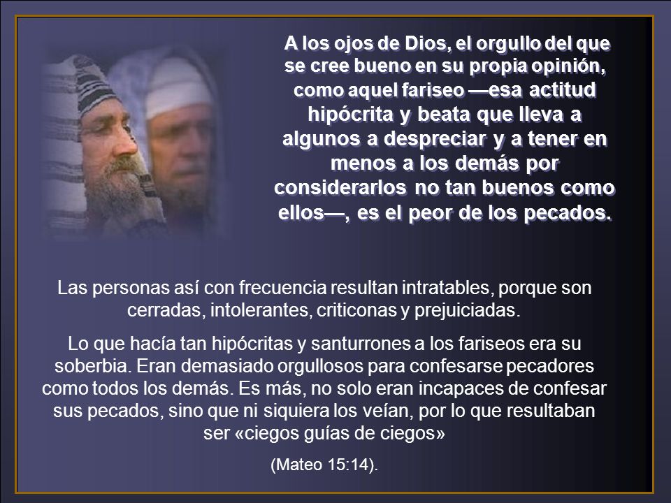 A los ojos de Dios, el orgullo del que se cree bueno en su propia opinión, como aquel fariseo —esa actitud hipócrita y beata que lleva a algunos a despreciar y a tener en menos a los demás por considerarlos no tan buenos como ellos—, es el peor de los pecados.