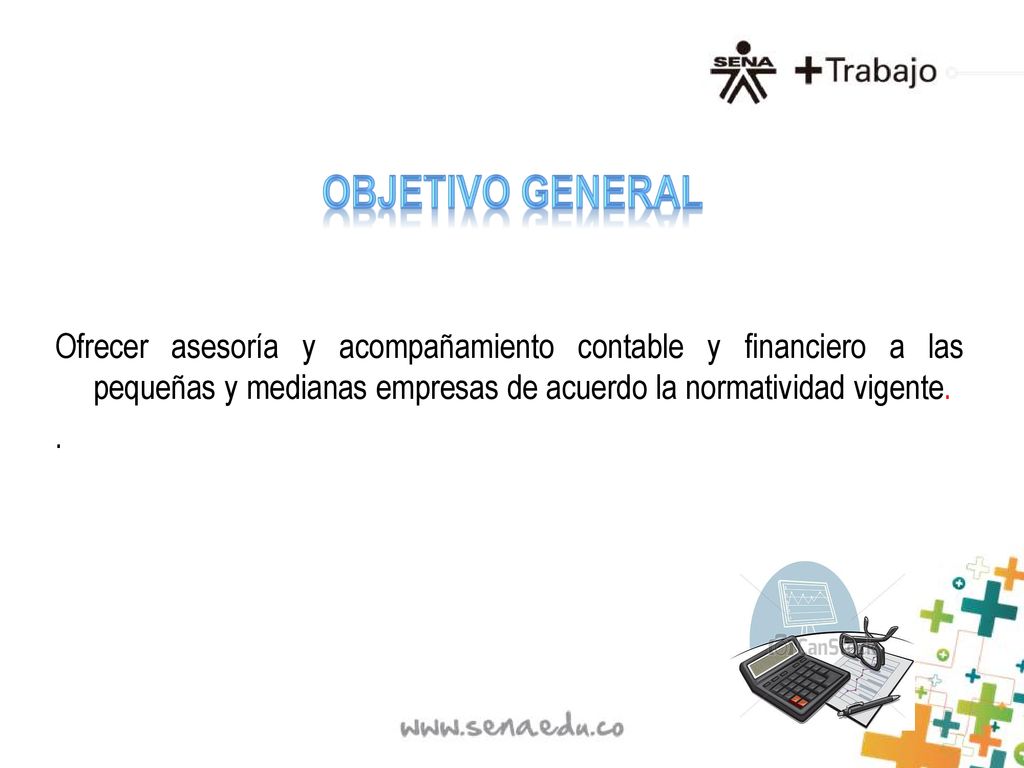 OBJETIVO GENERAL Ofrecer asesoría y acompañamiento contable y financiero a las pequeñas y medianas empresas de acuerdo la normatividad vigente.