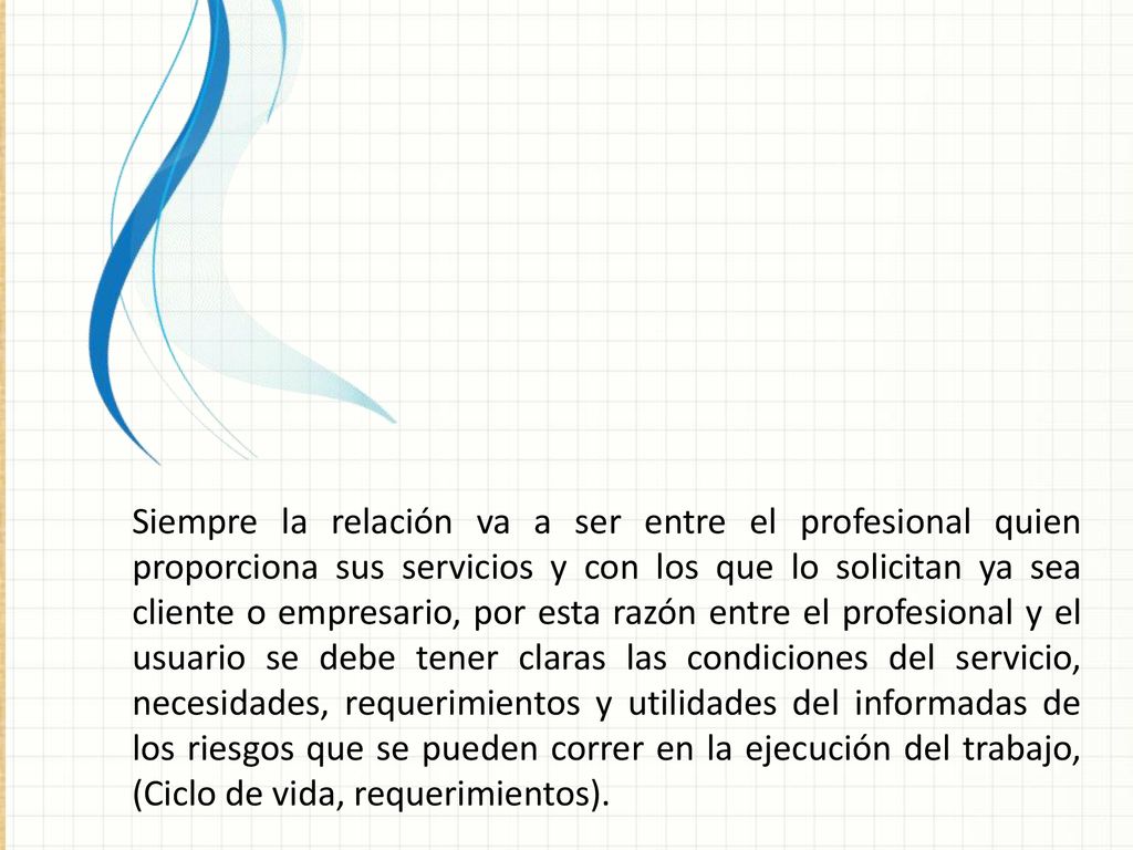 Siempre la relación va a ser entre el profesional quien proporciona sus servicios y con los que lo solicitan ya sea cliente o empresario, por esta razón entre el profesional y el usuario se debe tener claras las condiciones del servicio, necesidades, requerimientos y utilidades del informadas de los riesgos que se pueden correr en la ejecución del trabajo, (Ciclo de vida, requerimientos).