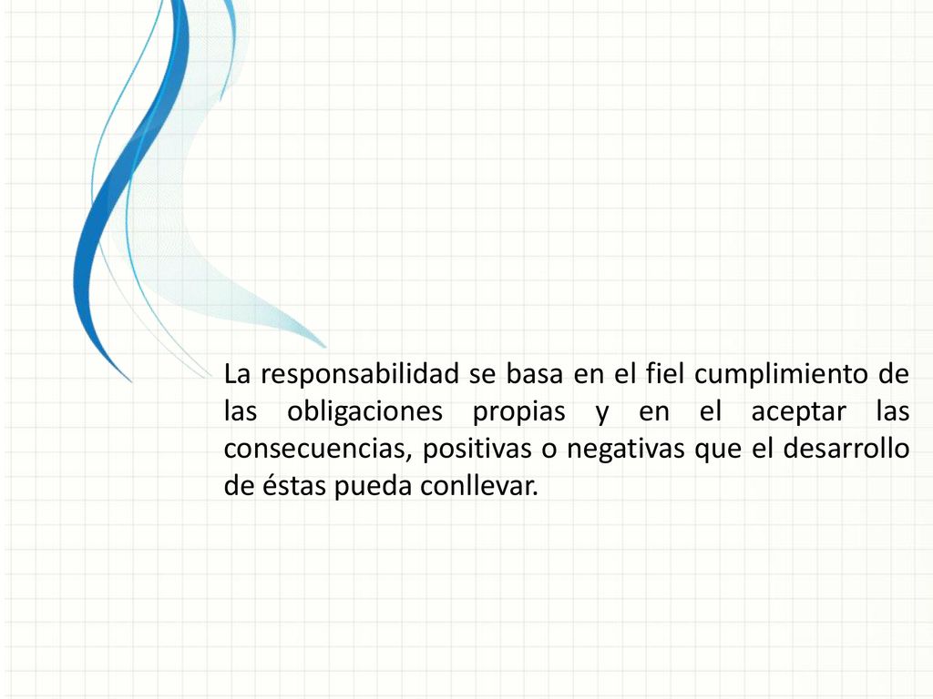 La responsabilidad se basa en el fiel cumplimiento de las obligaciones propias y en el aceptar las consecuencias, positivas o negativas que el desarrollo de éstas pueda conllevar.