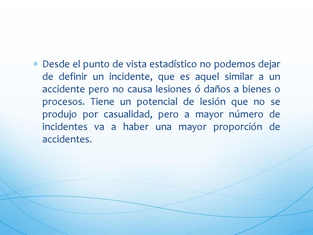 Desde el punto de vista estadístico no podemos dejar de definir un incidente, que es aquel similar a un accidente pero no causa lesiones ó daños a bienes o procesos.