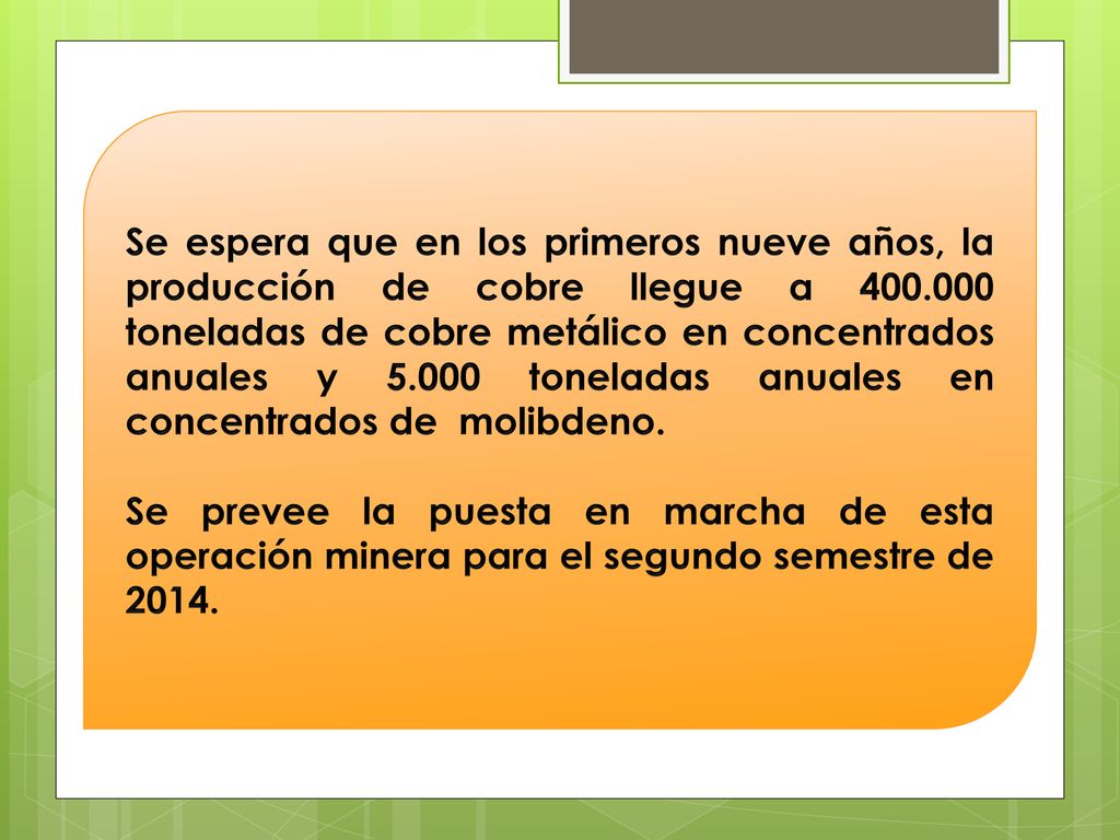 Se espera que en los primeros nueve años, la producción de cobre llegue a toneladas de cobre metálico en concentrados anuales y toneladas anuales en concentrados de molibdeno.