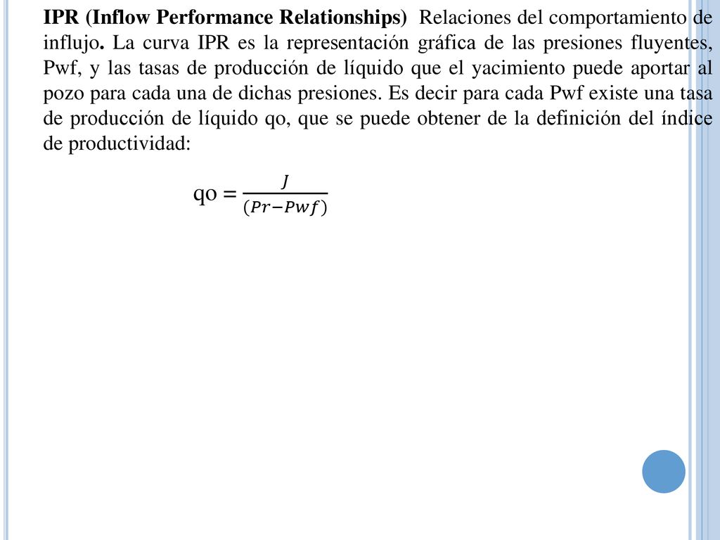IPR (Inflow Performance Relationships) Relaciones del comportamiento de influjo. La curva IPR es la representación gráfica de las presiones fluyentes, Pwf, y las tasas de producción de líquido que el yacimiento puede aportar al pozo para cada una de dichas presiones. Es decir para cada Pwf existe una tasa de producción de líquido qo, que se puede obtener de la definición del índice de productividad: