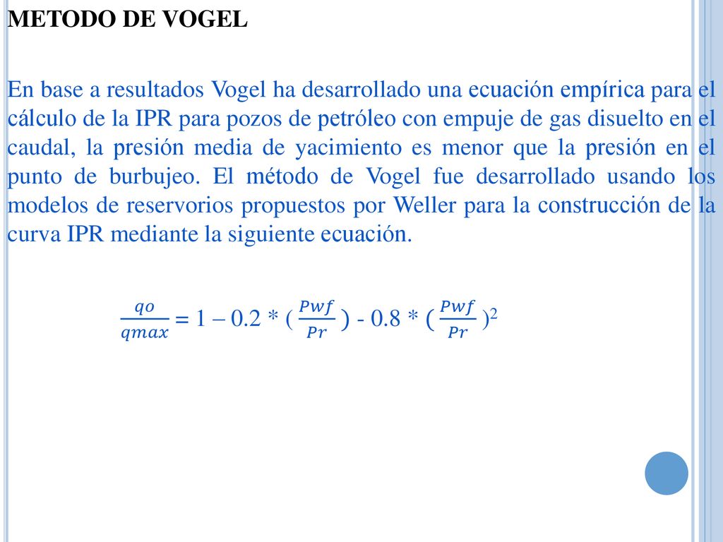 METODO DE VOGEL En base a resultados Vogel ha desarrollado una ecuación empírica para el cálculo de la IPR para pozos de petróleo con empuje de gas disuelto en el caudal, la presión media de yacimiento es menor que la presión en el punto de burbujeo.