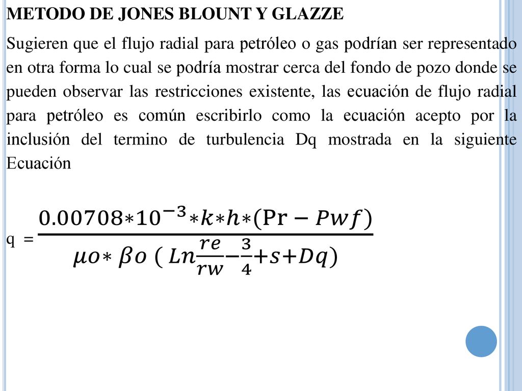 METODO DE JONES BLOUNT Y GLAZZE Sugieren que el flujo radial para petróleo o gas podrían ser representado en otra forma lo cual se podría mostrar cerca del fondo de pozo donde se pueden observar las restricciones existente, las ecuación de flujo radial para petróleo es común escribirlo como la ecuación acepto por la inclusión del termino de turbulencia Dq mostrada en la siguiente Ecuación q = ∗ 10 −3 ∗𝑘∗ℎ∗( Pr − 𝑃𝑤𝑓) 𝜇𝑜∗ 𝛽𝑜 ( 𝐿𝑛 𝑟𝑒 𝑟𝑤 − 3 4 +𝑠+𝐷𝑞)
