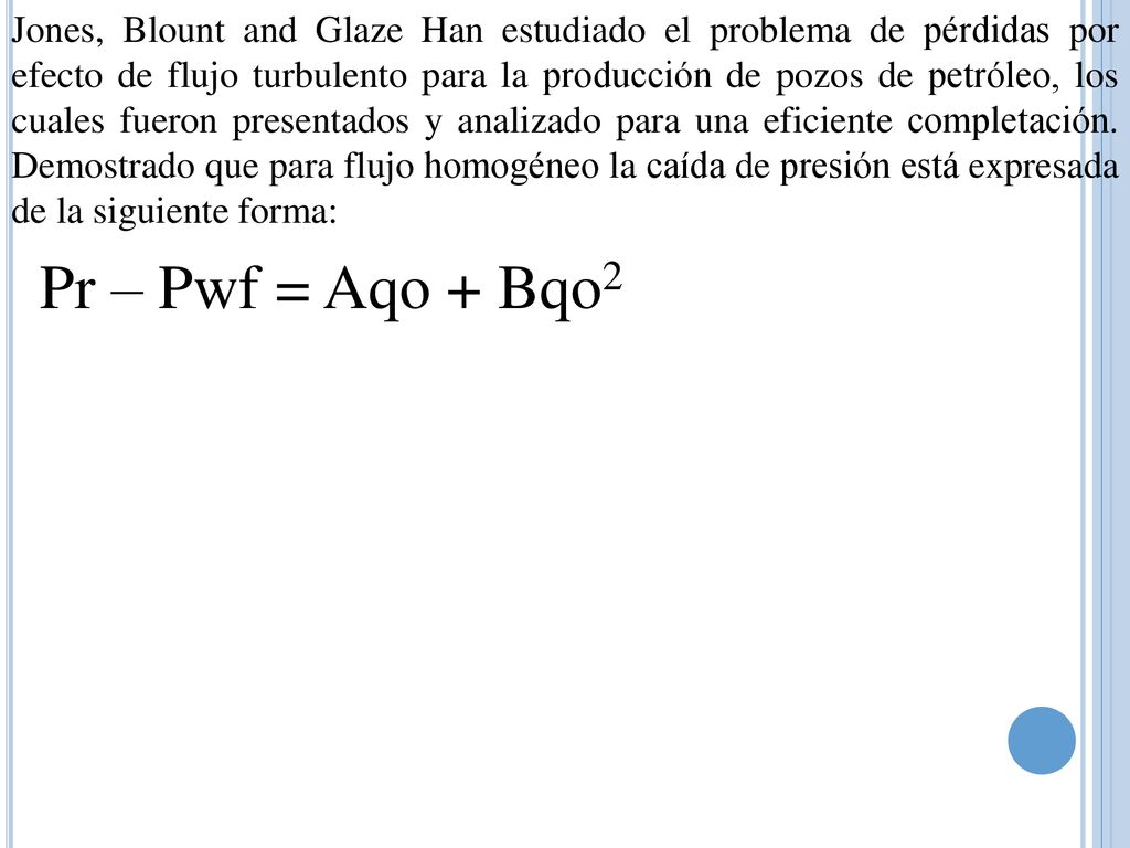 Jones, Blount and Glaze Han estudiado el problema de pérdidas por efecto de flujo turbulento para la producción de pozos de petróleo, los cuales fueron presentados y analizado para una eficiente completación. Demostrado que para flujo homogéneo la caída de presión está expresada de la siguiente forma: