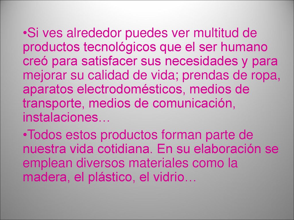 Si ves alrededor puedes ver multitud de productos tecnológicos que el ser humano creó para satisfacer sus necesidades y para mejorar su calidad de vida; prendas de ropa, aparatos electrodomésticos, medios de transporte, medios de comunicación, instalaciones…