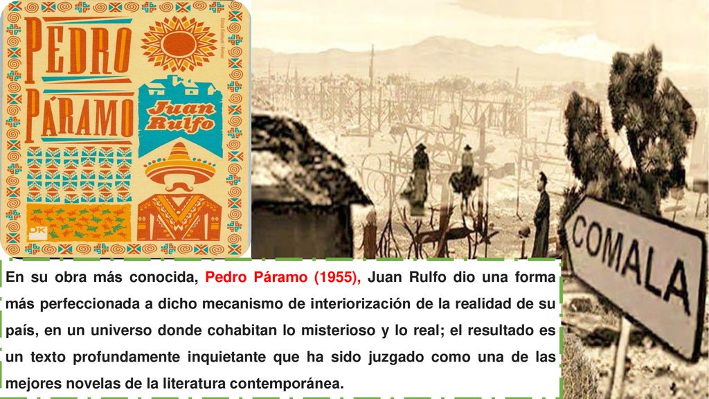 En su obra más conocida, Pedro Páramo (1955), Juan Rulfo dio una forma más perfeccionada a dicho mecanismo de interiorización de la realidad de su país, en un universo donde cohabitan lo misterioso y lo real; el resultado es un texto profundamente inquietante que ha sido juzgado como una de las mejores novelas de la literatura contemporánea.