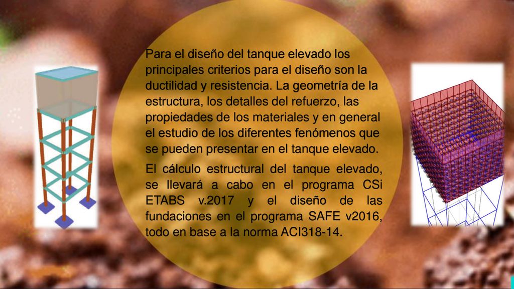 Para el diseño del tanque elevado los principales criterios para el diseño son la ductilidad y resistencia. La geometría de la estructura, los detalles del refuerzo, las propiedades de los materiales y en general el estudio de los diferentes fenómenos que se pueden presentar en el tanque elevado.