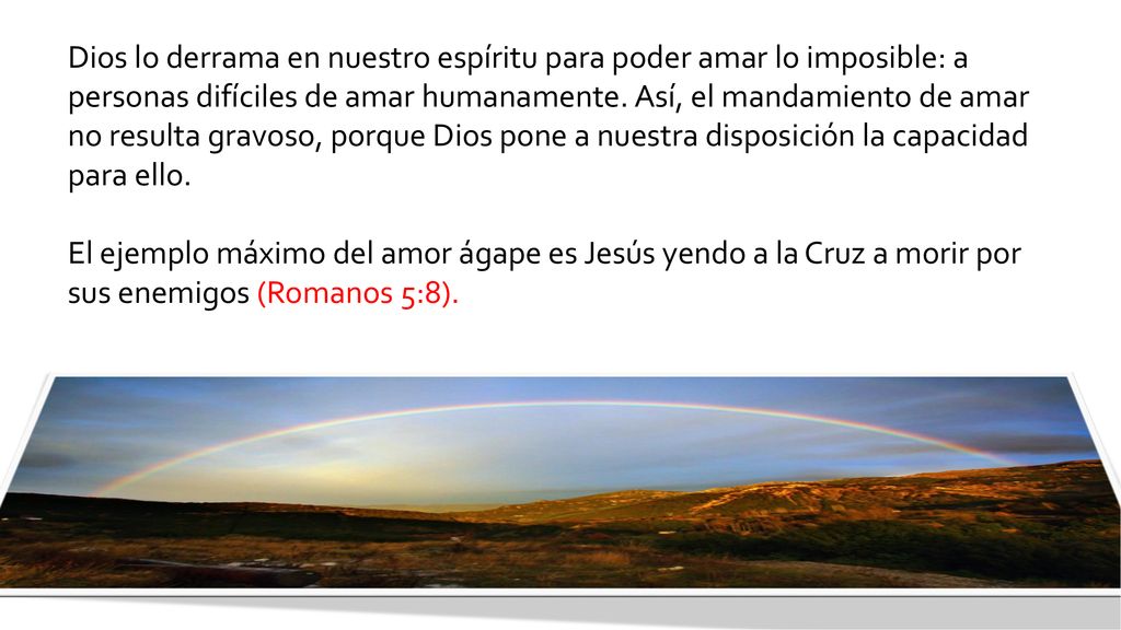 Dios lo derrama en nuestro espíritu para poder amar lo imposible: a personas difíciles de amar humanamente. Así, el mandamiento de amar no resulta gravoso, porque Dios pone a nuestra disposición la capacidad para ello.