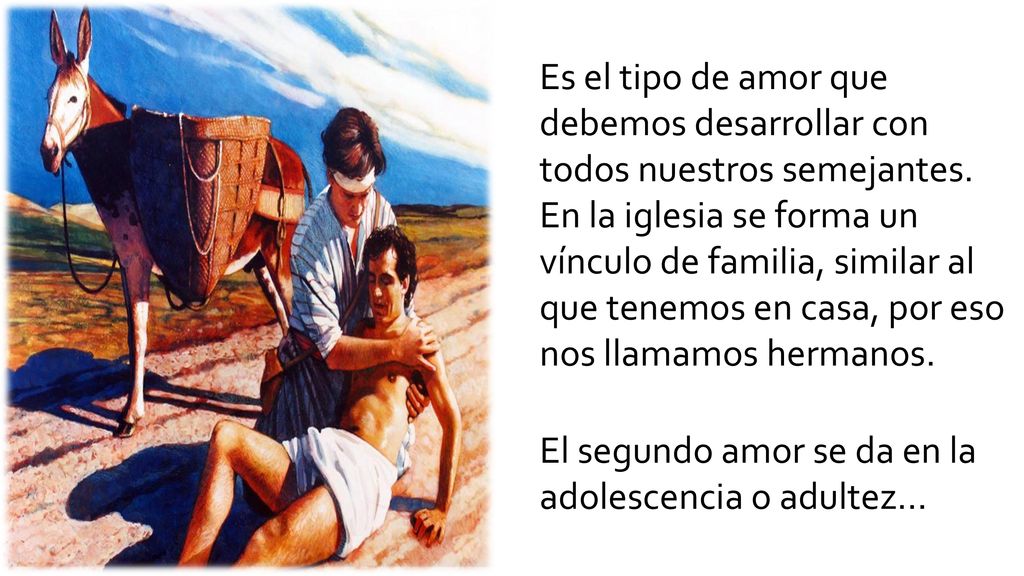 Es el tipo de amor que debemos desarrollar con todos nuestros semejantes. En la iglesia se forma un vínculo de familia, similar al que tenemos en casa, por eso nos llamamos hermanos.