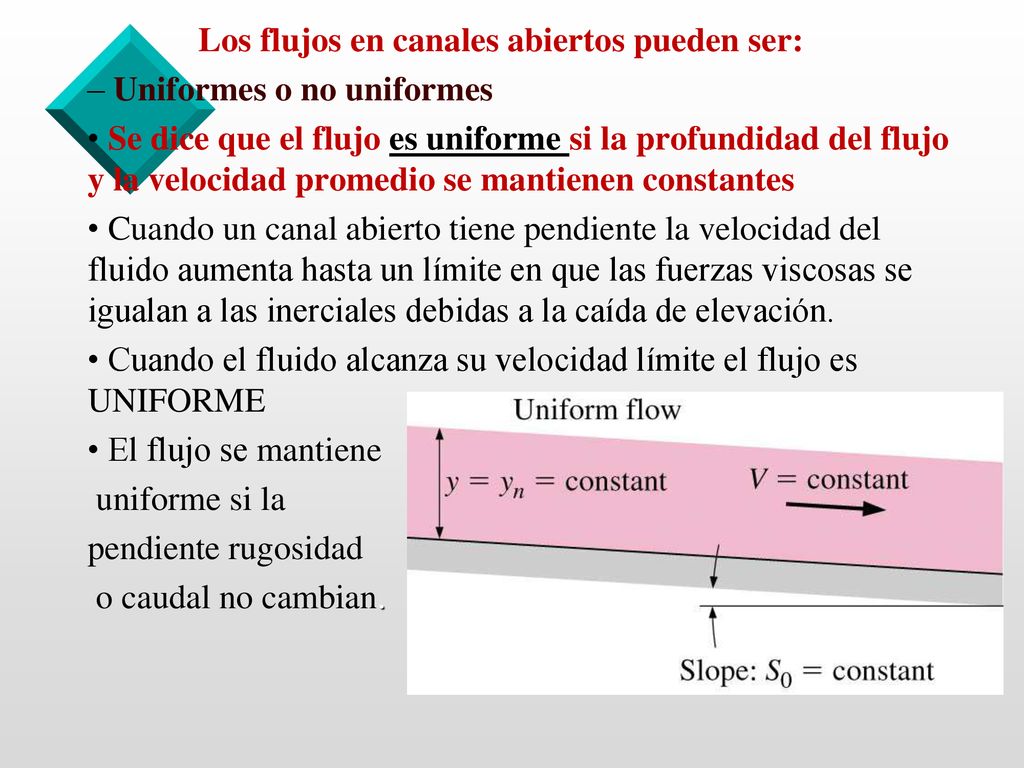 Los flujos en canales abiertos pueden ser: – Uniformes o no uniformes • Se dice que el flujo es uniforme si la profundidad del flujo y la velocidad promedio se mantienen constantes • Cuando un canal abierto tiene pendiente la velocidad del fluido aumenta hasta un límite en que las fuerzas viscosas se igualan a las inerciales debidas a la caída de elevación.