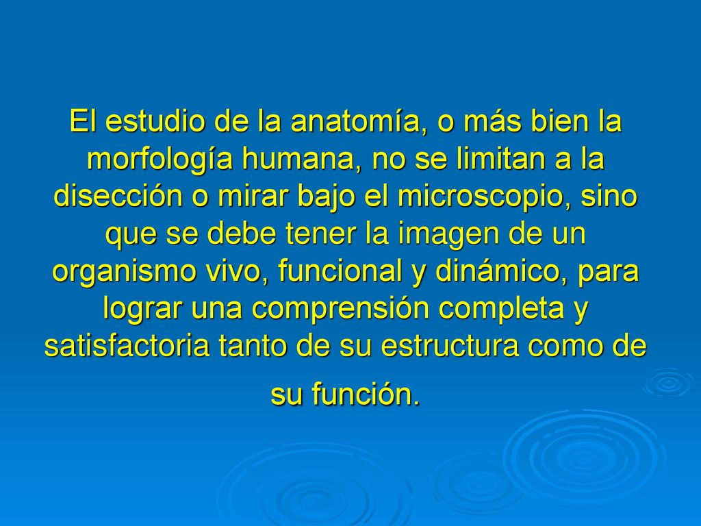 El estudio de la anatomía, o más bien la morfología humana, no se limitan a la disección o mirar bajo el microscopio, sino que se debe tener la imagen de un organismo vivo, funcional y dinámico, para lograr una comprensión completa y satisfactoria tanto de su estructura como de su función.