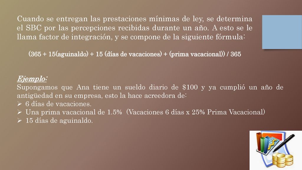 Cuando se entregan las prestaciones mínimas de ley, se determina el SBC por las percepciones recibidas durante un año. A esto se le llama factor de integración, y se compone de la siguiente fórmula: