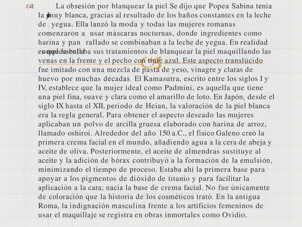  La obsesión por blanquear la piel Se dijo que Popea Sabina tenía la piel muy blanca, gracias al resultado de los baños constantes en la leche de yegua. Ella lanzó la moda y todas las mujeres romanas comenzaron a usar máscaras nocturnas, donde ingredientes como harina y pan rallado se combinaban a la leche de yegua. En realidad es que la bella