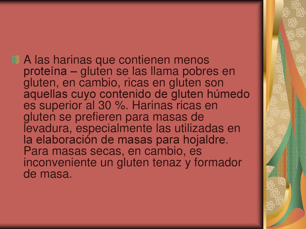 A las harinas que contienen menos proteína – gluten se las llama pobres en gluten, en cambio, ricas en gluten son aquellas cuyo contenido de gluten húmedo es superior al 30 %.