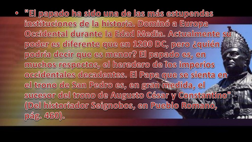 El papado ha sido una de las más estupendas instituciones de la historia. Dominó a Europa Occidental durante la Edad Media. Actualmente su poder es diferente que en 1200 DC, pero ¿quién podría decir que es menor El papado es, en muchos respectos, el heredero de los imperios occidentales decadentes. El Papa que se sienta en el trono de San Pedro es, en gran medida, el sucesor del trono de Augusto César y Constantino (Del historiador Seignobos, en Pueblo Romano, pág. 460).