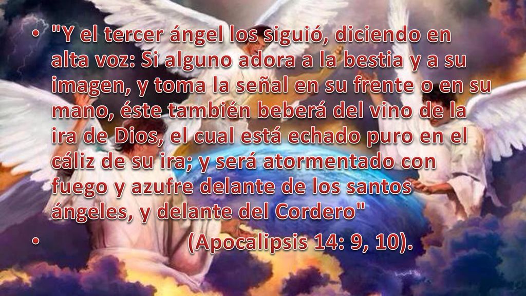 Y el tercer ángel los siguió, diciendo en alta voz: Si alguno adora a la bestia y a su imagen, y toma la señal en su frente o en su mano, éste también beberá del vino de la ira de Dios, el cual está echado puro en el cáliz de su ira; y será atormentado con fuego y azufre delante de los santos ángeles, y delante del Cordero