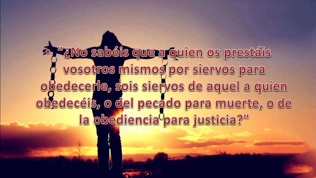 ¿No sabéis que a quien os prestáis vosotros mismos por siervos para obedecerle, sois siervos de aquel a quien obedecéis, o del pecado para muerte, o de la obediencia para justicia