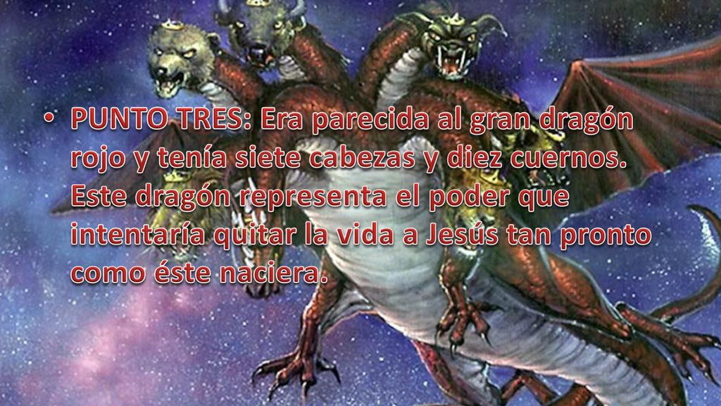 PUNTO TRES: Era parecida al gran dragón rojo y tenía siete cabezas y diez cuernos. Este dragón representa el poder que intentaría quitar la vida a Jesús tan pronto como éste naciera.
