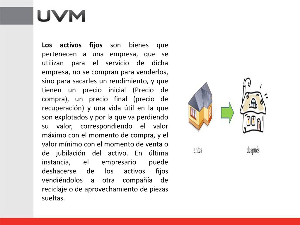 Los activos fijos son bienes que pertenecen a una empresa, que se utilizan para el servicio de dicha empresa, no se compran para venderlos, sino para sacarles un rendimiento, y que tienen un precio inicial (Precio de compra), un precio final (precio de recuperación) y una vida útil en la que son explotados y por la que va perdiendo su valor, correspondiendo el valor máximo con el momento de compra, y el valor mínimo con el momento de venta o de jubilación del activo.