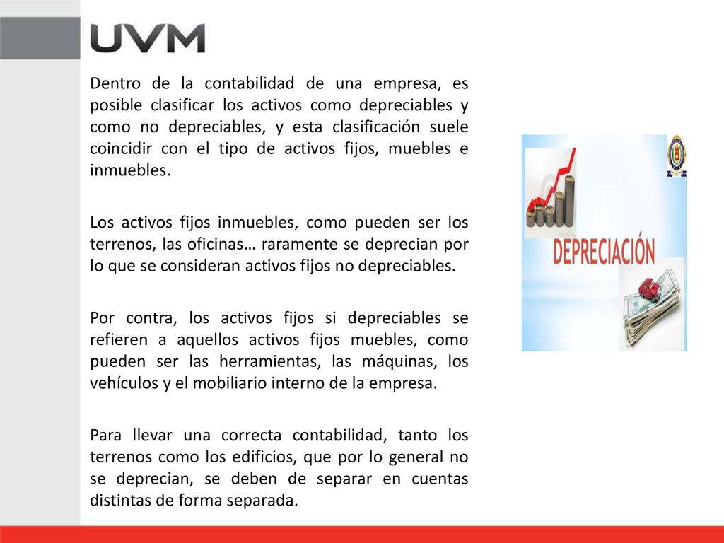 Dentro de la contabilidad de una empresa, es posible clasificar los activos como depreciables y como no depreciables, y esta clasificación suele coincidir con el tipo de activos fijos, muebles e inmuebles.